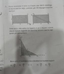 99
(-6)
54
esti-
6
5. Kenar uzunlukları 6 birim ve 9 birim olan ABCD dikdörtge-
ni biçimindeki bir kâğıt, şekildeki gibi DB köşegeni boyunca
kesiliyor.
6
D₂
C
D₁
D₂
E
Di
A
Daha sonra elde edilen iki üçgenin A ve C köşeleri orijinde
olacak biçimde üçgenler dik koordinat düzlemi üzerine aşa-
ğıdaki gibi yerleştiriliyor.
82
X
B₁
Buna görs, E noktasının koordinatlarının toplamı kaçtır?
A) 36 B) 48 C) 5
D) 72 E) 84