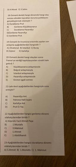 D) 4.Murat E) 3.Selim
18-Osmanlı devleti hangi dönemde hangi olay
sonrası elindeki toprakları koruma politikasını
gerçekleştirmek istemiştir?
A) Duraklama-Prut
B)
C)
D)Gerileme-Pasarofça
E) Gerileme-Prut
Gerileme-Küçükkaynarca
Duraklama-Pasarofça
19-Osmanlı ile Avusturya arasında yapılan son
anlaşma aşağıdakilerden hangisidir?
A) Zitvatoruk B) İstanbul C) Bucaş
D) Ziştovi E) Karlofça
20-Osmanlı devleti hangi olaydan sonra
Fransa'ya verdiği kapitülasyonları sürekli hale
getirdi?
A)
B)
C)
D)
E)
A)
B)
C)
D)
Küçükkaynarca anlaşmasıyla
Belgrat anlaşmasıyla
İstanbul anlaşmasıyla
Pasarofça anlaşmasıyla
Kırımın işgali sonrası
21-Lale devri aşağıdakilerden hangisiyle sona
ermiştir?
Pasarofça Ant.
Patrona Halil İsyanı
Karlofça Ant
Prut E) Yaş
22-Aşağıdakilerden hangisi gerileme dönemi
islahatçılarından biridir?
A) Köprülü Fazıl Ahmet Paşa
B) 1. Mustafa
C)
3.Mahmut
D)
1.Ahmet
E) 1.Abdülhamit
23-Aşağıdakilerden hangisi duraklama dönemi
islahatçılarından biridir?
A) 3.Ahmet B) 1.Mustafa C) 1. Mahmut