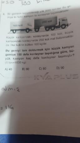 SO
4. Bir geminin taşıyabileceği yük 3000 ton dur Bu ge-
miye iki farki kamyon ile konteyner taşınmaktadır
100 koll
Küçük kamyondaki konteynerde 100 koli, buyuk
kamyondaki konteynerde 250 koli mal bulunmakta-
dır. Her kolinin kütlesi 100 kg'dır.
250 koli
Bu gemiyi tam doldurmak için küçük kamyon
gemiye 150 dela konteyner taşıdığına göre, bu-
yük kamyon kaç defa konteyner taşımıştır?
(1 ton-1000 kg)
B) 60
almış
= 116
D) 90
KVAPLUS
C) 80