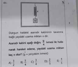 46-
A)
Durgun haldeki asansör kabininin tavanına
bağlı yaydaki uzama miktarı x dir.
Asansör kabini aşağı doğru
9 ivmesi ile hızla-
4
narak hareket ederse, yaydaki uzama miktarı
kaç x olur? (g = yerçekim ivmesi)
3/2
3eeeeeeeee
B)
4
K
9²/14
C)
D)
2/3
E)