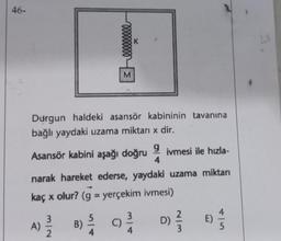 46-
A)
Durgun haldeki asansör kabininin tavanına
bağlı yaydaki uzama miktarı x dir.
Asansör kabini aşağı doğru
9 ivmesi ile hızla-
4
narak hareket ederse, yaydaki uzama miktarı
kaç x olur? (g = yerçekim ivmesi)
3/2
3eeeeeeeee
B)
4
K
9²/14
C)
D)
2/3
E)