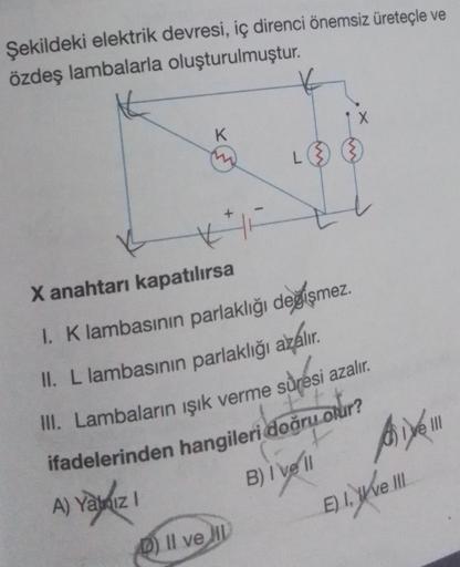 Şekildeki elektrik devresi, iç direnci önemsiz üreteçle ve
özdeş lambalarla oluşturulmuştur.
K
A) Yalnız I
X anahtarı kapatılırsa
I. K lambasının parlaklığı değişmez.
II. L lambasının parlaklığı azalır.
III. Lambaların ışık verme süresi azalır.
ifadelerind