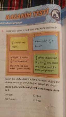 KAZANIMITEST
ütünden Parçaya
4. Aşağıdaki panoda dört tane soru kartı verilmiştir.
i 9 olan sayı
8
kaçtır?
32 kişilik bir sınıfın
5
8
'i kız öğrencidir.
Bu sınıfta kaç tane
erkek öğrenci vardır?
80 sayısının
kaçtır?
2
-'i 80 kilometre olan
5
bir yolun 'unu giden
9 'sl
16
3
10
araç toplam kaç kilo-
metre yol gitmiştir?
B) Mavi
Melih bu kartlardaki soruların cevabını doğru bul-
duktan sonra en büyük değere sahip kartı alıyor.
Buna göre, Melih hangi renk soru kartını almış
tır?
A) Sari
C) Turuncu
D) Yeşil