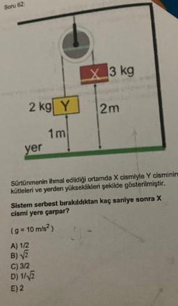 Soru 62:
2 kg Y
yer
1m
X3 kg
Sürtünmenin ihmal edildiği ortamda X cismiyle Y cisminin
kütleleri ve yerden yükseklikleri şekilde gösterilmiştir.
(g = 10 m/s²)
A) 1/2
B)√2
C) 3/2
D) 1/√√2
E) 2
2m
Sistem serbest bırakıldıktan kaç saniye sonra X
cismi yere çarpar?