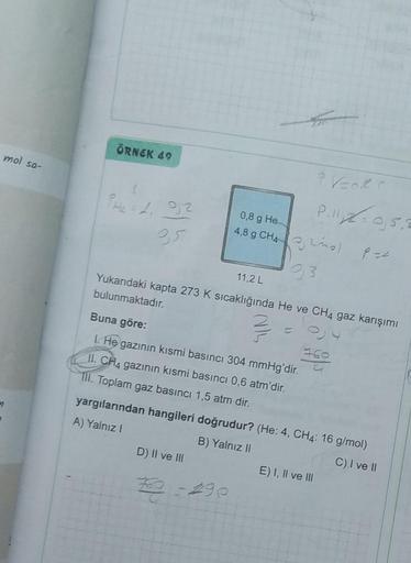 mol sa-
n
ÖRNEK 49
PH₂ = 1₁ 9,2
0,8 g He
4,8 g CH4)
93
11,2 L
Yukarıdaki kapta 273 K sıcaklığında He ve CH4 gaz karışımı
bulunmaktadır.
=//=6₁
Buna göre:
I. He gazının kısmi basıncı 304 mmHg'dir.
II. CH4 gazının kısmi basıncı 0,6 atm'dir.
III. Toplam gaz b