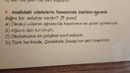 9. Asağıdaki cümlelerin hangisinde özelden-genele
doğru bir anlatım vardır? (5 puan)
A) İlkokul yıllarım öğrencilik hayatımın en güzel günleriydi.
B) Ağacın dalı kırılmıştı.
C) Okulumuzun en çalışkan sınıfındayım.
D) Türk tarihinde, Çanakkale Savaşı'nın yeri önemlidir.