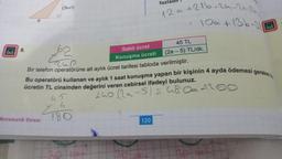 00
8.
Matematik Ustası
fou
Sabit ücret
Konuşma ücreti
Bir telefon operatörüne ait aylık ücret tarifesi tabloda verilmiştir.
Z
180
20 soru
12a +216-24-2a-8b₁
10a +136-31
Bu operatörü kullanan ve aylık 1 saat konuşma yapan bir kişinin 4 ayda ödemesi gereken t
ücretin TL cinsinden değerini veren cebirsel ifadeyi bulunuz.
45
fazladı!!
30 3
45 TL
(2a - 5) TL/dk.
120
240 (2a-5) = 48061100
SLA
OO