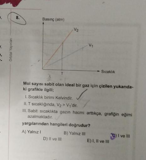 e,
r.
Orbital Yayınları
8.
Basınç (atm)
T
V₁
Mol sayısı sabit olan ideal bir gaz için çizilen yukarıda-
ki grafikle ilgili;
1. Sıcaklık birimi Kelvindir.
II. T sıcaklığında, V₂ > V₁'dir.
III. Sabit sıcaklıkta gazın hacmi arttıkça, grafiğin eğimi
azalmaktad
