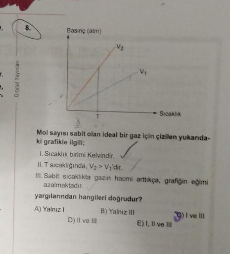 e,
r.
Orbital Yayınları
8.
Basınç (atm)
T
V₁
Mol sayısı sabit olan ideal bir gaz için çizilen yukarıda-
ki grafikle ilgili;
1. Sıcaklık birimi Kelvindir.
II. T sıcaklığında, V₂ > V₁'dir.
III. Sabit sıcaklıkta gazın hacmi arttıkça, grafiğin eğimi
azalmaktad