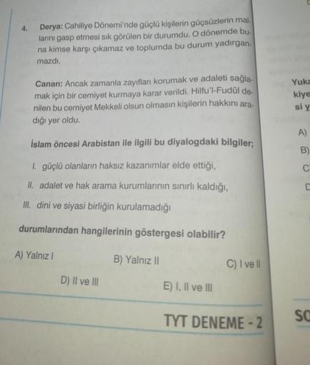 4.
Derya: Cahiliye Dönemi'nde güçlü kişilerin güçsüzlerin mal.
larını gasp etmesi sık görülen bir durumdu. O dönemde bu
na kimse karşı çıkamaz ve toplumda bu durum yadırgan-
mazdı.
Canan: Ancak zamanla zayıfları korumak ve adaleti sağla-
mak için bir cemiy