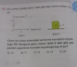 10. Hız zaman grafiği Şekil I deki gibi olan cismin kütlesi 3 kg
- dir.
11
3
0
Hız (m/s) à
2
Şekil 1
Zaman (s)
m F
Şekil II
Cisim ile yüzey arasındaki sürtünme kuvvetinin büyük-
lüğü 5N olduğuna göre, cismin Şekil II deki gibi yola
paralel uygulanan kuvvetin büyüklüğü kaç N dur?
A) 16
B) 17
C) 18
D) 19
E) 20