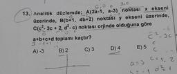 y=0
5,0 0
13. Analitik düzlemde; A(2a-1, a-3) noktası x ekseni
üzerinde, B(b+1, 4b+2) noktası y ekseni üzerinde,
C(c²-3c + 2, d²- c) noktası orjinde olduğuna göre
a+b+c+d toplamı kaçtır?
3-141-1
A) -3
C) 3
+1
B) 2
D) 4
E) 5
a = 3
L = -
C²-3c
2
- 1
C
C
C= 1, 2
d²=1