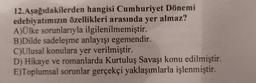 12. Aşağıdakilerden hangisi Cumhuriyet Dönemi
edebiyatımızın özellikleri arasında yer almaz?
A)Ülke sorunlarıyla ilgilenilmemiştir.
B)Dilde sadeleşme anlayışı egemendir.
C)Ulusal konulara yer verilmiştir.
D) Hikaye ve romanlarda Kurtuluş Savaşı konu edilmiştir.
E)Toplumsal sorunlar gerçekçi yaklaşımlarla işlenmiştir.