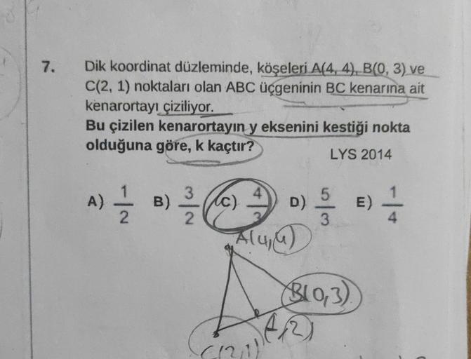 7.
Dik koordinat düzleminde, köşeleri A(4, 4), B(0, 3) ve
C(2, 1) noktaları olan ABC üçgeninin BC kenarına ait
kenarortayı çiziliyor.
Bu çizilen kenarortayın y eksenini kestiği nokta
olduğuna göre, k kaçtır?
LYS 2014
A) 2/1/21 B)
3
2
(c)
D)
Alu₁u)
5
3
B(0,