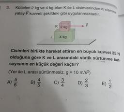 3.
Kütleleri 2 kg ve 4 kg olan K ile L cisimlerinden K cismine
yatay F kuvveti şekildeki gibi uygulanmaktadır.
5/6
A) 500
B)
Cisimleri birlikte hareket ettiren en büyük kuvvet 25 N
olduğuna göre K ve L arasındaki statik sürtünme kat-
sayısının en küçük değeri kaçtır?
(Yer ile L arası sürtünmesiz, g = 10 m/s²)
D) 1/3
4
L
+5
K 2 kg
4 kg
C)
F
3/4
E) 1/12