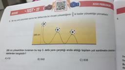 BECERI
-TEST-17
3. Bir top yere çarptıktan sonra her defasında bir önceki yüksekliğinin 'si kadar yüksekliğe çıkmaktadır.
288 cm
KESİR PROBLEMLERİ
288 cm yükseklikten bırakılan bu top 3. defa yere çarptığı anda aldığı toplam yol santimetre cinsinden
dakilerden hangisidir?
A) 419
B) 648
C) 838
5.
Se
SE
Bu
de