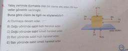 6. Yatay zeminde durmakta olan bir cisme etki eden dik kuv-
vetler görselde verilmiştir.
Buna göre cisim ile ilgili ne söylenebilir?
A) Durmaya devam eder.
B) Doğu yönünde sabit hızlı hareket eder.
C) Doğu yönünde sabit ivmeli hareket eder.
D) Batı yönünde sabit hızlı hareket eder.
E) Batı yönünde sabit ivmeli hareket eder.
n
3N
A7N
3N
D
E
a
V4N
6N
7N
yatay düzlem
119