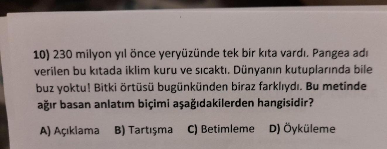 10) 230 milyon yıl önce yeryüzünde tek bir kıta vardı. Pangea adı
verilen bu kıtada iklim kuru ve sıcaktı. Dünyanın kutuplarında bile
buz yoktu! Bitki örtüsü bugünkünden biraz farklıydı. Bu metinde
ağır basan anlatım biçimi aşağıdakilerden hangisidir?
A) A