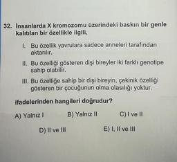 32. İnsanlarda X kromozomu üzerindeki baskın bir genle
kalıtılan bir özellikle ilgili,
1. Bu özellik yavrulara sadece anneleri tarafından
aktarılır.
II. Bu özelliği gösteren dişi bireyler iki farklı genotipe
sahip olabilir.
III. Bu özelliğe sahip bir dişi bireyin, çekinik özelliği
gösteren bir çocuğunun olma olasılığı yoktur.
ifadelerinden hangileri doğrudur?
A) Yalnız I
B) Yalnız II
D) II ve III
C) I ve II
E) I, II ve III