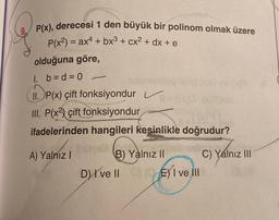 P(x), derecesi 1 den büyük bir polinom olmak üzere
P(x²) = ax + bx³ + cx² + dx + e
olduğuna göre,
1. b=d=0
II. P(x) çift fonksiyondur ✓
III. P(x2) çift fonksiyondur
ifadelerinden hangileri kesinlikle doğrudur?
A) Yalnız I
submonilog
B) Yalnız II
D) I ve II
) I ve ill
E)
C) Yalnız III