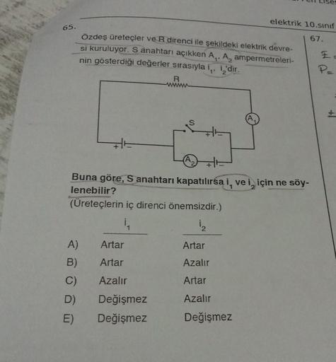 65.
A)
B)
C)
D)
E)
Özdeş üreteçler ve R direnci ile şekildeki elektrik devre-
si kuruluyor. S anahtarı açıkken A₁, A, ampermetreleri-
nin gösterdiği değerler sırasıyla i,, i'dir.
H
Artar
Artar
Azalır
R
www
Buna göre, S anahtarı kapatılırsa i, vei, için ne