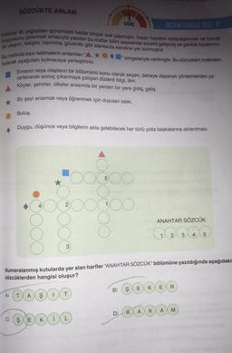 SÖZCÜKTE ANLAM
BECERİ TEMELLI TEST-8
Insanlar ilk çağlardan günümüze kadar birçok icat yapmıştır. İnsan hayatını kolaylaştırmak ve merak
duygusunu gidermek amacıyla yapılan bu icatlar bilim sayesinde sürekli gelişmiş ve günlük hayatımız-
da ulaşım, iletişim, barınma, güvenlik gibi alanlarda kendine yer bulmuştur.
simgeleriyle verilmiştir. Bu sözcükleri metinden
Bu metinde bazı kelimelerin anlamları
bularak aşağıdaki bulmacaya yerleştiriniz.
Evrenin veya olayların bir bölümünü konu olarak seçen, deneye dayanan yöntemlerden ya-
rarlanarak sonuç çıkarmaya çalışan düzenli bilgi, ilim.
Köyler, şehirler, ülkeler arasında bir yerden bir yere gidiş, geliş.
Bir şeyi anlamak veya öğrenmek için duyulan istek.
Buluş.
Duygu, düşünce veya bilgilerin akla gelebilecek her türlü yolla başkalarına aktarılması.
4
2
C) Ş E
3
A) T A Ş 1 T
GÜÇ
5
KIL)
DOOO
1
Numaralanmış kutularda yer alan harfler "ANAHTAR SÖZCÜK” bölümüne yazıldığında aşağıdaki
sözcüklerden hangisi oluşur?
B) S
D)
R
E ANAHTAR SÖZCÜK
A
1 2 3 4 5
E K E
K
A
R
M