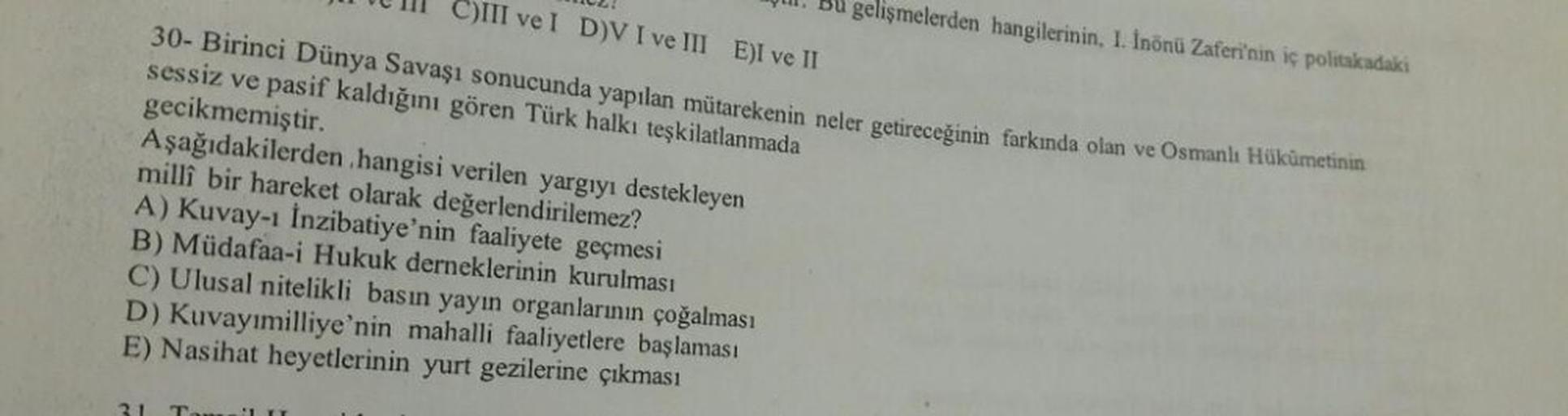 C)III ve I D)V I ve III E)I ve II
30- Birinci Dünya Savaşı sonucunda yapılan mütarekenin neler getireceğinin farkında olan ve Osmanlı Hükümetinin
sessiz ve pasif kaldığını gören Türk halkı teşkilatlanmada
gecikmemiştir.
Aşağıdakilerden hangisi verilen yarg