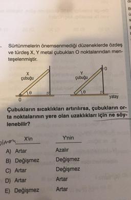 Sürtünmelerin önemsenmediği düzeneklerde özdeş
ve türdeş X, Y metal çubukları O noktalarından men-
teşelenmiştir.
olmaz.
DE (O
0
X
Y
A A
çubuğu
çubuğu
0
Çubukların sıcaklıkları artırılırsa, çubukların or-
ta noktalarının yere olan uzaklıkları için ne söy-
lenebilir?
X'in
A) Artar
B) Değişmez
C) Artar
D) Artar
E) Değişmez
Y'nin
Azalır
Değişmez
Değişmez
yatay
Artar
Artar
dc
B
Ü
S
E