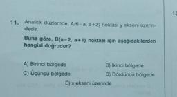 11. Analitik düzlemde, A(6-a, a+2) noktası y ekseni üzerin-
dedir.
Buna göre, B(a-2, a+1) noktası için aşağıdakilerden
hangisi doğrudur?
A) Birinci bölgede
C) Üçüncü bölgede
B) İkinci bölgede
D) Dördüncü bölgede
E) x ekseni üzerinde
13