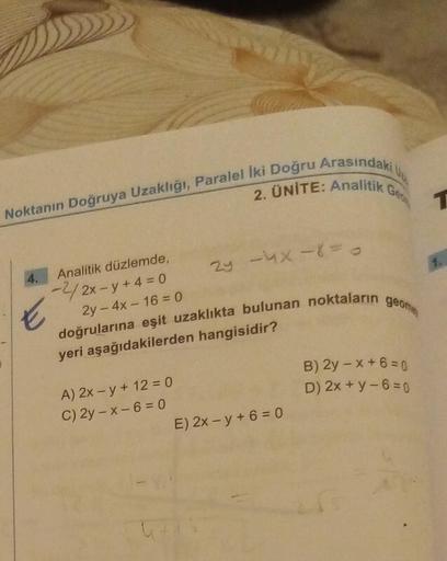 2. ÜNİTE: Analitik Ge
Noktanın Doğruya Uzaklığı, Paralel İki Doğru Arasındaki
4.
Analitik düzlemde,
-2/2x-y+4= 0
E
2y -4X-8 = 0
2y - 4x-16=0
doğrularına eşit uzaklıkta bulunan noktaların geome
yeri aşağıdakilerden hangisidir?
A) 2x -y + 12 = 0
C) 2y-x-6=0
