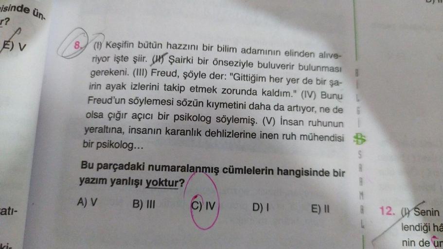 isinde
r?
E) V
atı-
ün-
8. (1) Keşifin bütün hazzını bir bilim adamının elinden alive-
riyor işte şiir. Şairki bir önseziyle buluverir bulunması
gerekeni. (III) Freud, şöyle der: "Gittiğim her yer de bir şa-
irin ayak izlerini takip etmek zorunda kaldım."