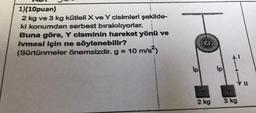 1)(10puan)
2 kg ve 3 kg kütleli X ve Y cisimleri şekilde-
ki konumdan serbest bırakılıyorlar.
Buna göre, Y cisminin hareket yönü ve
ivmesi için ne söylenebilir?
(Sürtünmeler önemsizdir. g = 10 m/s²)
lp
2 kg
Ip
3 kg