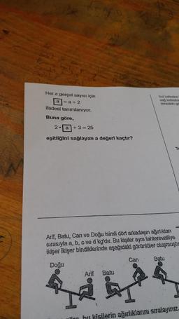 Kara hu
Ceatt
Odel
Her a gerçel sayısı için
a=a+2
ifadesi tanımlanıyor.
Buna göre,
2a +3= 25
eşitliğini sağlayan a değeri kaçtır?
Batu
b
Arif, Batu, Can ve Doğu isimli dört arkadaşın ağırlıkları
sırasıyla a, b, c ve d kg'dır. Bu kişiler aynı tahterevalliye
ikişer ikişer bindiklerinde aşağıdaki görüntüler oluşmuştu
Doğu
Arif
Bol kefesine
sad kefesine
terazinin go
Can
Te
Batu
ir bu kişilerin ağırlıklarını sıralayınız.