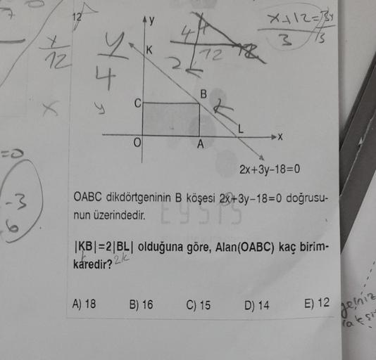 0
-3
12
12
4
AY
0
A) 18
K
CH
7278
B
B) 16
A
L
OABC dikdörtgeninin B köşesi 2x+3y-18=0 doğrusu-
nun üzerindedir.
nin 8 köşesi 20+3
X+12=
3
|KB|=2|BL| olduğuna göre, Alan(OABC) kaç birim-
karedir?
2/
C) 15
2x+3y-18-0
D) 14
E) 12
jeníz
la eşit