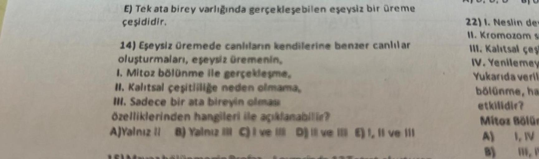 E) Tek ata birey varlığında gerçekleşebilen eşeysiz bir üreme
çeşididir.
14) Eşeysiz üremede canlıların kendilerine benzer canlılar
oluşturmaları, eşeysiz üremenin,
1. Mitoz bölünme ile gerçekleşme,
II. Kalıtsal çeşitliliğe neden olmama,
III. Sadece bir at