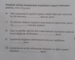 Aşağıda verilen ifadelerdeki boşluklara uygun kelimeleri
yazınız. (2x5=10 puan)
6) Tam sayılarda iki sayının toplamı etkisiz elemanı veriyorsa
bu iki elemana ....
eleman denir.
7) İki cibirsel ifadenin toplama veya çıkarma işleminde yalnız-
ca .................. ..... terimler toplanır.
8) Sayı ve şekiller gibi bir dizi matematiksel nesnelerin belli bir
kural eşliğinde dizilmesine ......
denir.
9) İçerisinde değişken (bilinmeyen) bulunan eşitliklere
.... denir.
10) İçerisinde en az bir bilinmeyen bulunan ve işlem içeren
ifadelere ....
denir.