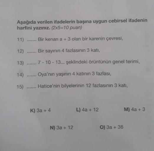 Aşağıda verilen ifadelerin başına uygun cebirsel ifadenin
harfini yazınız. (2x5=10 puan)
11)
Bir kenari a + 3 olan bir karenin çevresi,
12)
Bir sayının 4 fazlasının 3 katı,
13) ....... 7-10-13... şeklindeki örüntünün genel terimi,
14)
Oya'nın yaşının 4 kat