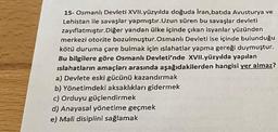 15-Osmanlı Devleti XVII.yüzyılda doğuda Iran, batıda Avusturya ve
Lehistan ile savaşlar yapmıştır. Uzun süren bu savaşlar devleti
zayıflatmıştır. Diğer yandan ülke içinde çıkan isyanlar yüzünden
merkezi otorite bozulmuştur.Osmanlı Devleti ise içinde bulunduğu
kötü duruma çare bulmak için islahatlar yapma gereği duymuştur.
Bu bilgilere göre Osmanlı Devleti'nde XVII.yüzyılda yapılan
islahatların amaçları arasında aşağıdakilerden hangisi yer almaz?
a) Devlete eski gücünü kazandırmak
b) Yönetimdeki aksaklıkları gidermek
c) Orduyu güçlendirmek
d) Anayasal yönetime geçmek
e) Mali disiplini sağlamak