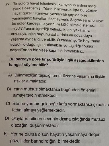 27. Tır şoförü hayat felsefesini, kamyonun ardına astığı
yazıda özetlemiş: "Yarını bilmiyoruz. İşte bu yüzden
hayat güzel." Kamyon yazıları bir çırpıda bize
yaşadığımız hayatları özetleyiverir. Seçme şansı olsaydı
bu şoför kardeşimiz yarını iyi kötü bilmek