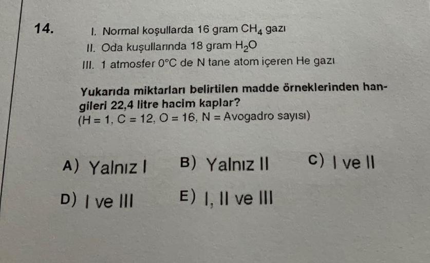 14.
1. Normal koşullarda 16 gram CH4 gazi
II. Oda kuşullarında 18 gram H₂O
III. 1 atmosfer 0°C de N tane atom içeren He gazi
Yukarıda miktarları belirtilen madde örneklerinden han-
gileri 22,4 litre hacim kaplar?
(H = 1, C = 12, O = 16, N = Avogadro sayısı