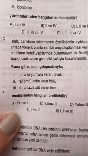 IV. klonlama
yöntemlerinden hangileri kullanılabilir?
A) I ve IV
B) II ve IV
D) II, III ve IV
C) I, II ve
E) I, II, III ve IV
15. Islah, canlıların istenmeyen özelliklerinin ayıklanı
amaca yönelik olanlarının bir araya toplanması veya
canlıların kendi yapı