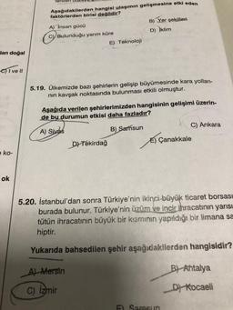 lan doğal
-C) I ve II
e ko-
ok
Aşağıdakilerden hangisi ulaşımın gelişmesine etki eden
faktörlerden birisi değildir?
A) İnsan gücü
C) Bulunduğu yarım küre
E) Teknoloji
5.19. Ülkemizde bazı şehirlerin gelişip büyümesinde kara yolları-
nın kavşak noktasında bulunması etkili olmuştur.
B) Yer şekilleri
D) İklim
Aşağıda verilen şehirlerimizden hangisinin gelişimi üzerin-
de bu durumun etkisi daha fazladır?
A) Sivas
B) Samsun
D) Tekirdağ
A) Mersin
C) Izmir
C) Ankara
E) Çanakkale
5.20. İstanbul'dan sonra Türkiye'nin ikinci büyük ticaret borsası
burada bulunur. Türkiye'nin üzüm ve incir ihracatının yarısı
tütün ihracatının büyük bir kısmının yapıldığı bir limana sa
hiptir.
Yukarıda bahsedilen şehir aşağıdakilerden hangisidir?
E) Samsun
B) Antalya
D) Kocaeli