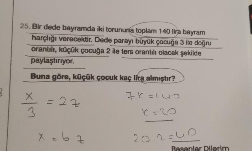 3
25. Bir dede bayramda iki torununa toplam 140 lira bayram
harçlığı verecektir. Dede parayı büyük çocuğa 3 ile doğru
orantılı, küçük çocuğa 2 ile ters orantılı olacak şekilde
paylaştırıyor.
Buna göre, küçük çocuk kaç lira almıştır?
76=140
X=20
x|m
= 22
x=