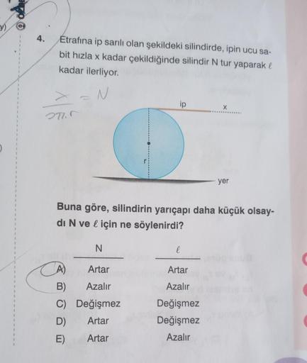 y)
1
1
}
$
1
1
4.
Etrafına ip sarılı olan şekildeki silindirde, ipin ucu sa-
bit hızla x kadar çekildiğinde silindir N tur yaparak l
kadar ilerliyor.
>=N
271.5
ip
N
Artar
B)
Azalır
C) Değişmez
D)
Artar
E)
Artar
Buna göre, silindirin yarıçapı daha küçük ols