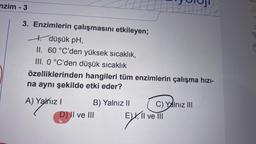 nzim - 3
3. Enzimlerin çalışmasını etkileyen;
+ düşük pH,
II. 60 °C'den yüksek sıcaklık,
III. 0 °C'den düşük sıcaklık
özelliklerinden hangileri tüm enzimlerin çalışma hızı-
na aynı şekilde etki eder?
A) Yalnız I
B) Yalnız II
D) II ve III
C) Yalnız III
fill
EX, II ve III
EXX.11