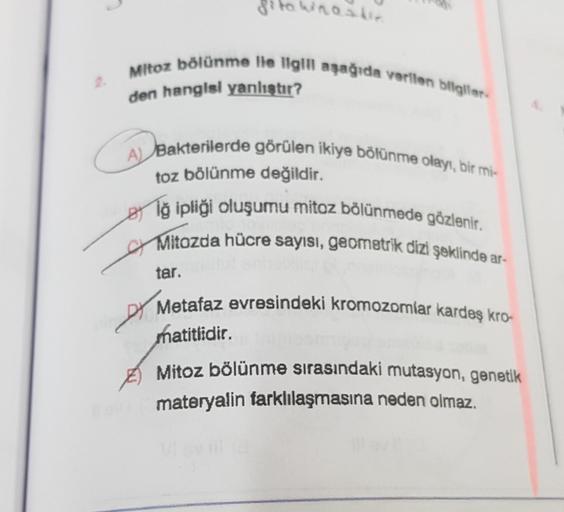 Sito winastie
Mitoz bölünme lle ligill aşağıda verilen bilgiler-
den hangisi yanlıştır?
A) Bakterilerde görülen ikiye bölünme olayı, bir mi-
toz bölünme değildir.
Biğ ipliği oluşumu mitoz bölünmede gözlenir.
Mitozda hücre sayısı, geometrik dizi şeklinde ar