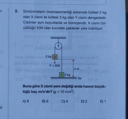 5-
3. Sürtünmelerin önemsenmediği sistemde kütlesi 2 kg
olan X cismi ile kütlesi 3 kg olan Y cismi dengededir.
Cisimler aynı boyutlarda ve homojendir. X cismi bü-
yüklüğü 20N olan kuvvetle çekilerek yere indiriliyor.
abre ugubloem 2 kg x
03 0
A) 8
F = 20N
B) 6
Y 3 kg
Buna göre X cismi yere değdiği anda hızının büyük-
lüğü kaç m/s'dir? (g = 10 m/s²)
4 m
C) 4
Yer
D) 2
E) 1