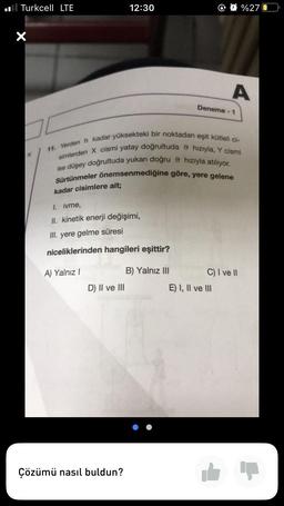 Turkcell LTE
X
K
12:30
kadar cisimlere ait;
I. ivme,
II. kinetik enerji değişimi,
III. yere gelme süresi
niceliklerinden hangileri eşittir?
A) Yalnız I
D) II ve III
Çözümü nasıl buldun?
11. Yerden h kadar yüksekteki bir noktadan eşit kütleli ci-
simlerden X cismi yatay doğrultuda hızıyla, Y cismi
ise düşey doğrultuda yukarı doğru hızıyla atılıyor.
Sürtünmeler önemsenmediğine göre, yere gelene
B) Yalnız III
Deneme -1
A
%270
C) I ve II
E) I, II ve III