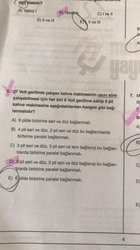 eşit olabilir?
A) Yalnız I
D) II ve III
B) Yalniz
C) I ve II
E II ve III
11
yayı
5. 27 Volt gerilimle çalışan kahve makinesinin uzun süre
çalışabilmesi için her biri 9 Volt gerilime sahip 6 pil
kahve makinesine aşağıdakilerden hangisi gibi bağ-
lanmalıdır?