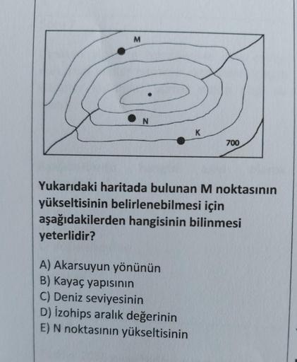 M
N
3
K
700
Yukarıdaki haritada bulunan M noktasının
yükseltisinin belirlenebilmesi için
aşağıdakilerden hangisinin bilinmesi
yeterlidir?
A) Akarsuyun yönünün
B) Kayaç yapısının
C) Deniz seviyesinin
D) izohips aralık değerinin
E) N noktasının yükseltisinin